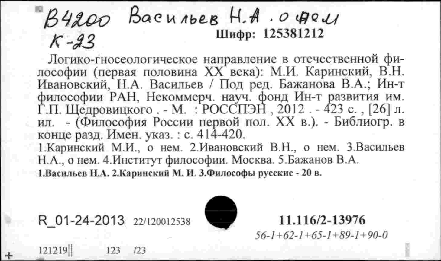 ﻿
Шифр: 125381212
Логико-гносеологическое направление в отечественной философии (первая половина XX века): М.И. Каринский, В.Н. Ивановский, Н.А. Васильев / Под ред. Бажанова В.А.; Ин-т философии РАН, Некоммерч, науч, фонд Ин-т развития им. Г.П. Щедровицкого . - М. : РОССПЭН , 2012 . - 423 с. , [26] л. ил. - (Философия России первой пол. XX в.). - Библиогр. в конце разд. Имен. указ. : с. 414-420.
1.Каринский М.И., о нем. 2.Ивановский В.Н., о нем. 3,Васильев
H.	А., о нем. 4.Институт философии. Москва. 5.Бажанов В.А.
I.	Васильев Н.А. 2.Каринский М. И. З.Философы русские - 20 в.
И_01-24-2013 22/120012538
121219Ц	123 /23
11Л16/2-13976
56-1+62-1+65-1+89-1+90-0